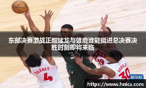 东部决赛激战正酣猛龙与雄鹿谁能挺进总决赛决胜时刻即将来临